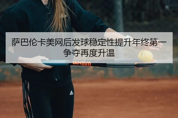 萨巴伦卡美网后发球稳定性提升年终第一争夺再度升温