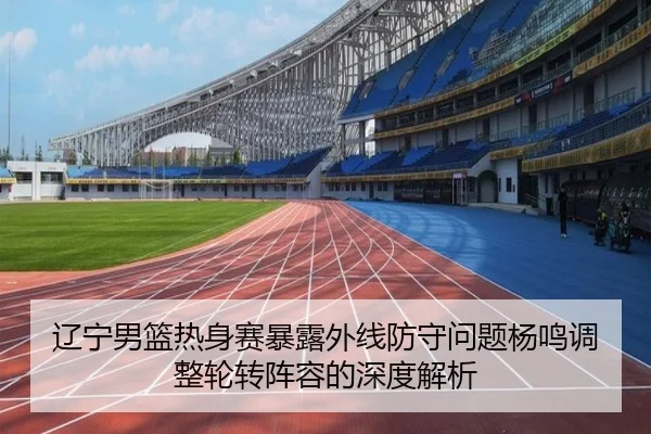辽宁男篮热身赛暴露外线防守问题杨鸣调整轮转阵容的深度解析
